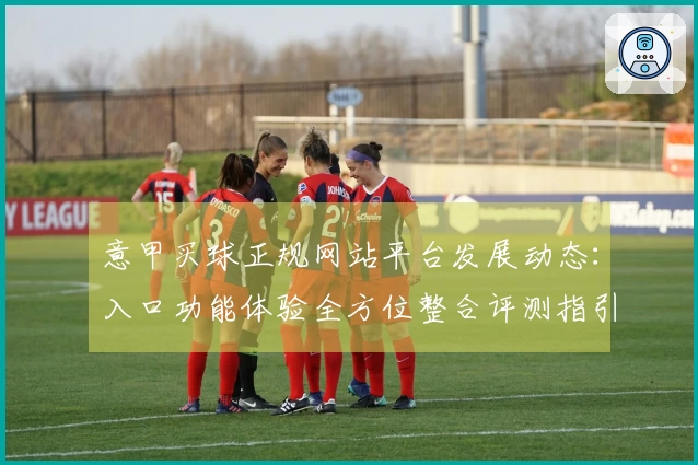 意甲买球正规网站平台发展动态：入口功能体验全方位整合评测指引