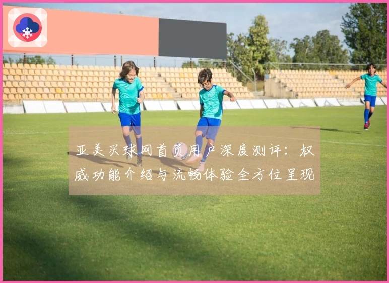 亚美买球网首页用户深度测评：权威功能介绍与流畅体验全方位呈现